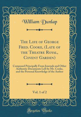 The Life of George Fred. Cooke, (Late of the Theatre Royal, Covent Garden), Vol. 1 of 2: Composed Principally from Journals and Other Authentic Documents Left by Mr. Cooke, and the Personal Knowledge of the Author (Classic Reprint) - Dunlap, William