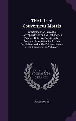 The Life of Gouverneur Morris: With Selections From His Correspondence and Miscellaneous Papers; Detailing Events in the American Revolution, the French Revolution, and in the Political History of the United States, Volume 1 - Sparks, Jared