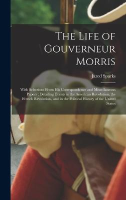 The Life of Gouverneur Morris: With Selections From His Correspondence and Miscellaneous Papers; Detailing Events in the American Revolution, the French Revolution, and in the Political History of the United States - Sparks, Jared