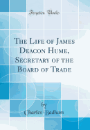 The Life of James Deacon Hume, Secretary of the Board of Trade (Classic Reprint)