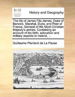 The Life of James Fitz-James, Duke of Berwick. Marshal, Duke, and Peer of France, General of His Most Christian Majesty's Armies. Containing an Account of His Birth, Education and Military Exploits in Ireland, ... - Plantavit De La Pause, Guillaume