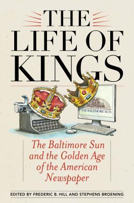 The Life of Kings: The Baltimore Sun and the Golden Age of the American Newspaper - Hill, Frederic B. (Editor), and Broening, Stephens (Editor)