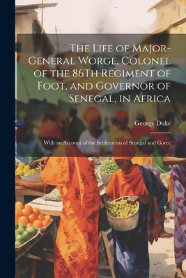 The Life of Major-General Worge, Colonel of the 86Th Regiment of Foot, and Governor of Senegal, in Africa: With an Account of the Settlements of Senegal and Goree - Duke, George