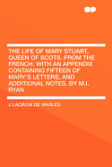 The Life of Mary Stuart, Queen of Scots. from the French. with an Appendix Containing Fifteen of Mary's Letters, and Additional Notes. by M.I. Ryan