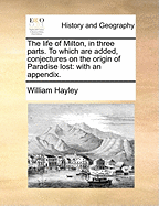 The Life of Milton, in Three Parts. to Which Are Added, Conjectures on the Origin of Paradise Lost: With an Appendix. by William Hayley, Esq. [the Second Edition, Considerably Enlarged]