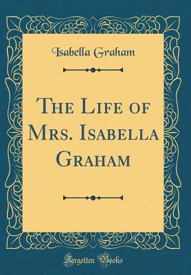 The Life of Mrs. Isabella Graham (Classic Reprint) - Graham, Isabella