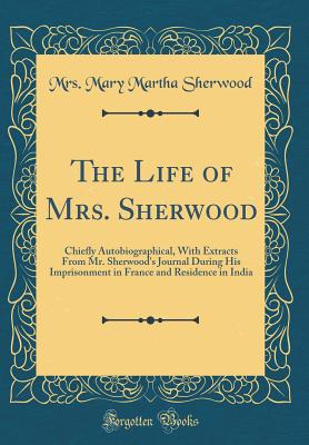 The Life of Mrs. Sherwood: Chiefly Autobiographical, with Extracts from Mr. Sherwood's Journal During His Imprisonment in France and Residence in India (Classic Reprint) - Sherwood, Mrs Mary Martha