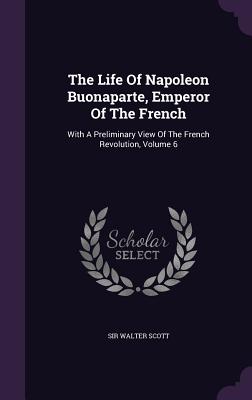 The Life Of Napoleon Buonaparte, Emperor Of The French: With A Preliminary View Of The French Revolution, Volume 6 - Scott, Walter, Sir