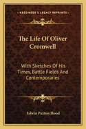 The Life of Oliver Cromwell: With Sketches of His Times, Battle Fields and Contemporaries