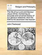 The Life Of Our Lord And Saviour Jesus Christ: Containing An Accurate And Universal History Of Our Glorious Redeemer From His Birth To His Ascension Into Heaven: Together With The Lives And Sufferings Of His Holy Evangelists, Apostles, And Disciples