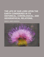 The Life of Our Lord Upon the Earth Considered in Its Historical, Chronlogical, and Geographical Relations,