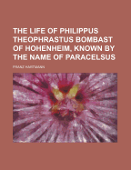 The Life of Philippus Theophrastus Bombast of Hohenheim, Known by the Name of Paracelsus, and the Substance of His Teachings