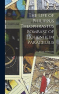 The Life of Philippus Theophrastus Bombast of Hohenheim Paracelsus