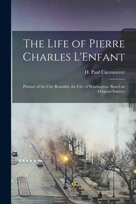 The Life of Pierre Charles L'Enfant: Planner of the City Beautiful, the City of Washington. Based on Original Sources - Caemmerer, H Paul (Hans Paul) 1884- (Creator)