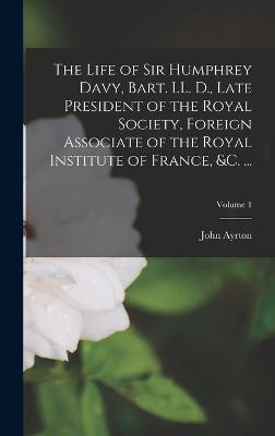 The Life of Sir Humphrey Davy, Bart. LL. D., Late President of the Royal Society, Foreign Associate of the Royal Institute of France, &c. ...; Volume 1 - Paris, John Ayrton 1785-1856