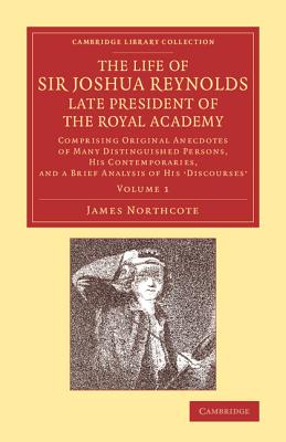 The Life of Sir Joshua Reynolds, Ll.D., F.R.S., F.S.A., etc., Late President of the Royal Academy: Volume 1: Comprising Original Anecdotes of Many Distinguished Persons, his Contemporaries, and a Brief Analysis of his Discourses - Northcote, James