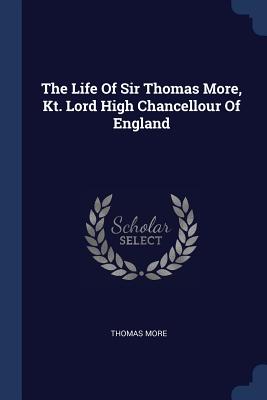 The Life of Sir Thomas More, Kt. Lord High Chancellour of England - More, Thomas, Sir