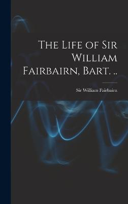 The Life of Sir William Fairbairn, Bart. .. - Fairbairn, William, Sir (Creator)