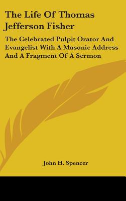 The Life Of Thomas Jefferson Fisher: The Celebrated Pulpit Orator And Evangelist With A Masonic Address And A Fragment Of A Sermon - Spencer, John H