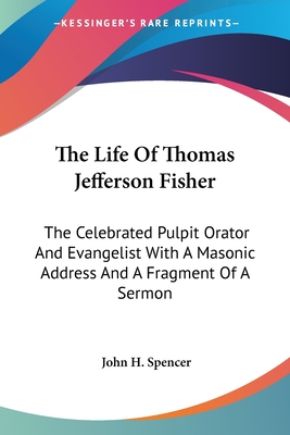 The Life Of Thomas Jefferson Fisher: The Celebrated Pulpit Orator And Evangelist With A Masonic Address And A Fragment Of A Sermon - Spencer, John H