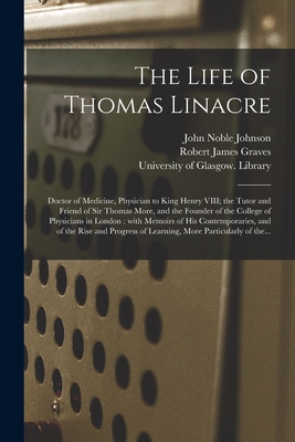 The Life of Thomas Linacre [electronic Resource]: Doctor of Medicine, Physician to King Henry VIII; the Tutor and Friend of Sir Thomas More, and the Founder of the College of Physicians in London: With Memoirs of His Contemporaries, and of the Rise... - Johnson, John Noble 1787-1823, and Graves, Robert James 1796-1853, and University of Glasgow Library (Creator)