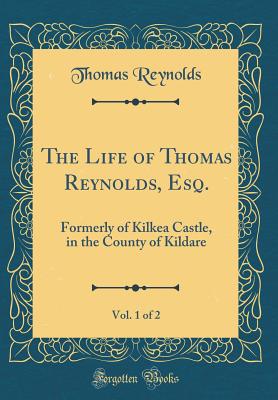 The Life of Thomas Reynolds, Esq., Vol. 1 of 2: Formerly of Kilkea Castle, in the County of Kildare (Classic Reprint) - Reynolds, Thomas