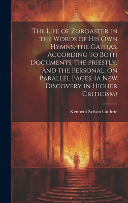 The Life of Zoroaster in the Words of His Own Hymns, the Gathas, According to Both Documents, the Priestly, and the Personal, on Parallel Pages, (a New Discovery in Higher Criticism) - Guthrie, Kenneth Sylvan 1871-1940