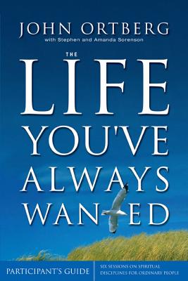 The Life You've Always Wanted Participant's Guide: Six Sessions on Spiritual Disciplines for Ordinary People - Ortberg, John, and Sorenson, Stephen, and Sorenson, Amanda