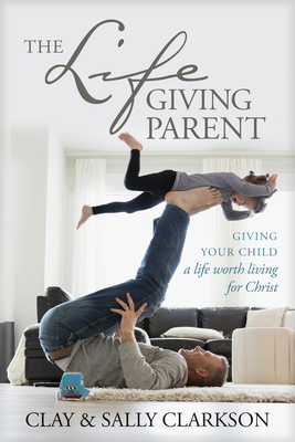 The Lifegiving Parent: Giving Your Child a Life Worth Living for Christ - Clarkson, Sally, and Clarkson, Clay