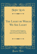 The Light by Which We See Light: Or Nature and the Scriptures, a Course of Lectures Delivered Before of Lectures Delivered Ant (Classic Reprint)