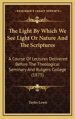 The Light by Which We See Light or Nature and the Scriptures: A Course of Lectures Delivered Before the Theological Seminary and Rutgers College (1875) - Lewis, Tayler