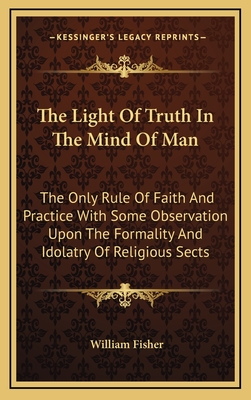 The Light of Truth in the Mind of Man: The Only Rule of Faith and Practice with Some Observation Upon the Formality and Idolatry of Religious Sects - Fisher, William