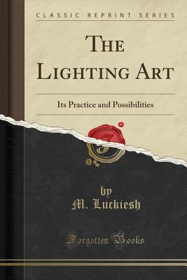 The Lighting Art: Its Practice and Possibilities (Classic Reprint) - Luckiesh, M