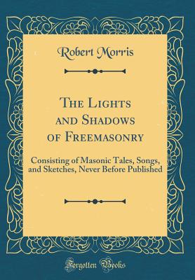 The Lights and Shadows of Freemasonry: Consisting of Masonic Tales, Songs, and Sketches, Never Before Published (Classic Reprint) - Morris, Robert