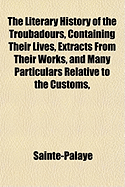 The Literary History of the Troubadours, Containing Their Lives, Extracts from Their Works, and Many Particulars Relative to the Customs, Morals, and History of the Twelth and Thirteenth Centuries (Classic Reprint)