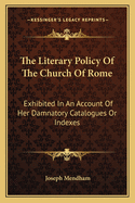 The Literary Policy of the Church of Rome Exhibited: In an Account of Her Damnatory Catalogues or Indexes, Both Prohibitory and Expurgatory. with Various Illustrative Extracts, Anecdotes, and Remarks