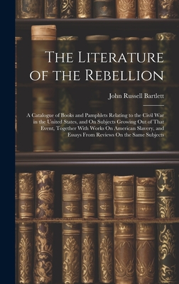 The Literature of the Rebellion: A Catalogue of Books and Pamphlets Relating to the Civil War in the United States, and On Subjects Growing Out of That Event, Together With Works On American Slavery, and Essays From Reviews On the Same Subjects - Bartlett, John Russell
