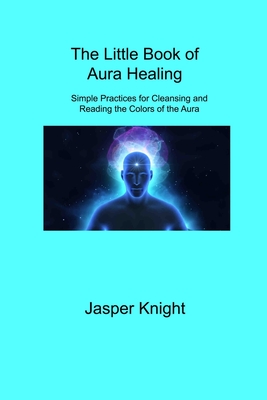 The Little Book of Aura Healing: Simple Practices for Cleansing and Reading the Colors of the Aura - Knight, Jasper