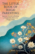 The Little Book of Ikigai Parenting: Japanese Secrets to Raising a Purposeful, Balanced, Happy Child