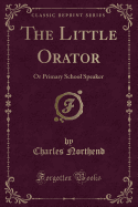 The Little Orator: Or Primary School Speaker (Classic Reprint)