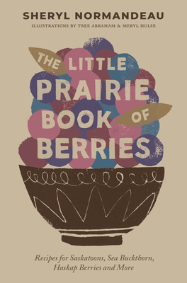 The Little Prairie Book of Berries: Recipes for Saskatoons, Sea Buckthorn, Haskap Berries and More - Normandeau, Sheryl