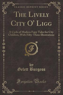 The Lively City O' Ligg: A Cycle of Modern Fairy Tales for City Children, with Fifty-Three Illustrations (Classic Reprint) - Burgess, Gelett