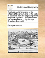 The Lives and Characters, of the Officers of the Crown, and of the State in Scotland, from the Beginning of the Reign of King David I. to the Union of the Two Kingdoms. ... by George Crawfurd, Esq; Vol.I