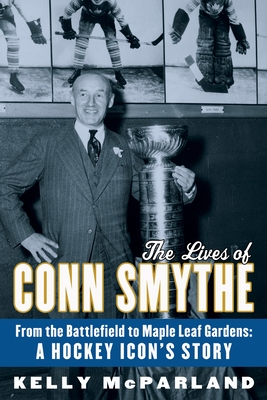 The Lives of Conn Smythe: From the Battlefield to Maple Leaf Gardens: A Hockey Icon's Story - McParland, Kelly