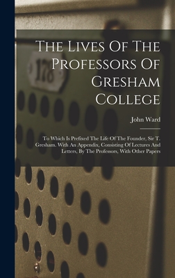 The Lives Of The Professors Of Gresham College: To Which Is Prefixed The Life Of The Founder, Sir T. Gresham. With An Appendix, Consisting Of Lectures And Letters, By The Professors, With Other Papers - Ward, John