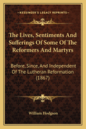 The Lives, Sentiments and Sufferings of Some of the Reformers and Martyrs Before, Since and Independent of the Lutheran Reformation