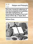 The lives, travels & sufferings of the holy evangelists and apostles: with their martyrdoms, for preaching the Gospel of our Lord Jesus Christ. By J. Taylor, B.D.