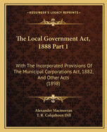 The Local Government Act, 1888 Part 1: With The Incorporated Provisions Of The Municipal Corporations Act, 1882, And Other Acts (1898)