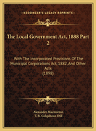 The Local Government ACT, 1888 Part 2: With the Incorporated Provisions of the Municipal Corporations ACT, 1882, and Other Acts (1898)