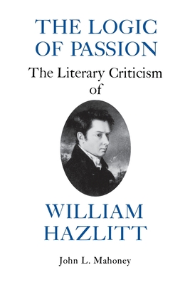 The Logic of Passion: The Literary Criticism of William Hazlitt - Mahoney, John L